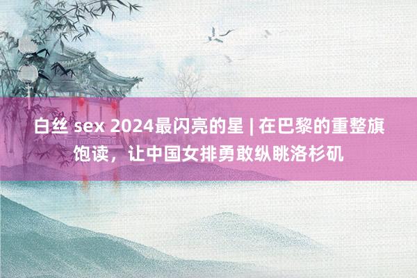 白丝 sex 2024最闪亮的星 | 在巴黎的重整旗饱读，让中国女排勇敢纵眺洛杉矶