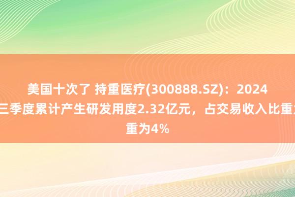 美国十次了 持重医疗(300888.SZ)：2024年前三季度累计产生研发用度2.32亿元，占交易收入比重为4%
