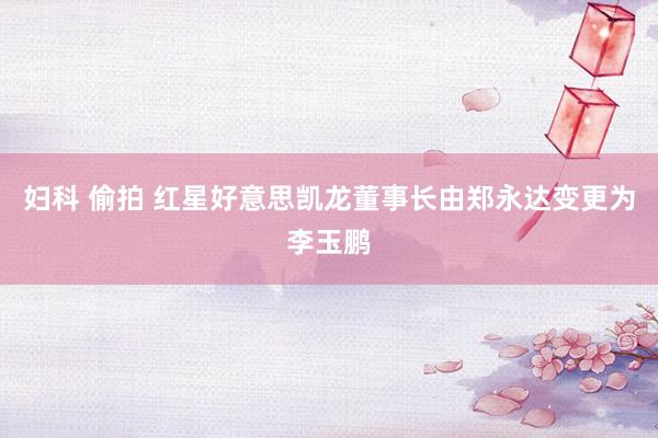 妇科 偷拍 红星好意思凯龙董事长由郑永达变更为李玉鹏