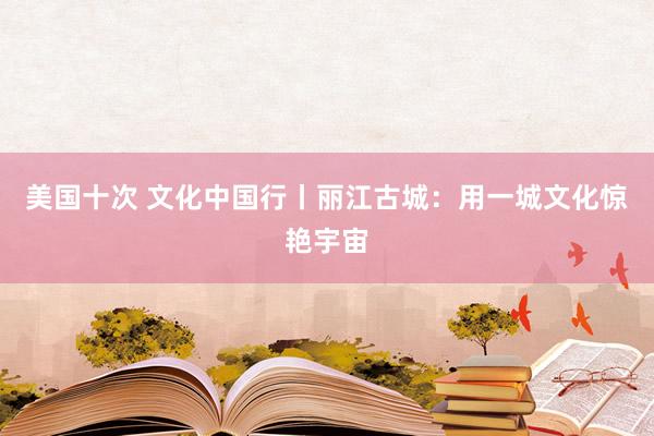 美国十次 文化中国行丨丽江古城：用一城文化惊艳宇宙