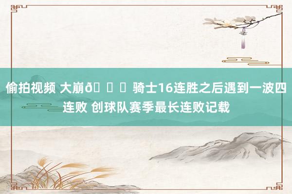 偷拍视频 大崩🙃骑士16连胜之后遇到一波四连败 创球队赛季最长连败记载
