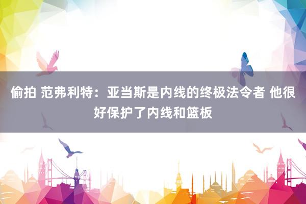 偷拍 范弗利特：亚当斯是内线的终极法令者 他很好保护了内线和篮板