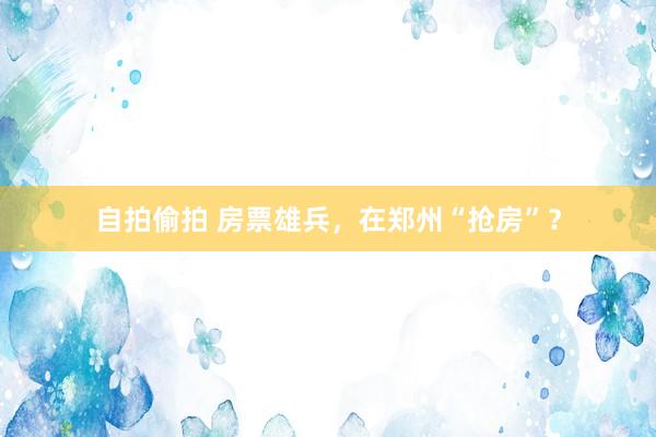 自拍偷拍 房票雄兵，在郑州“抢房”？
