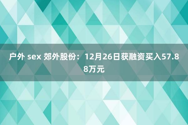户外 sex 郊外股份：12月26日获融资买入57.88万元