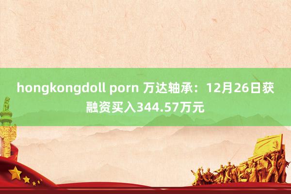hongkongdoll porn 万达轴承：12月26日获融资买入344.57万元