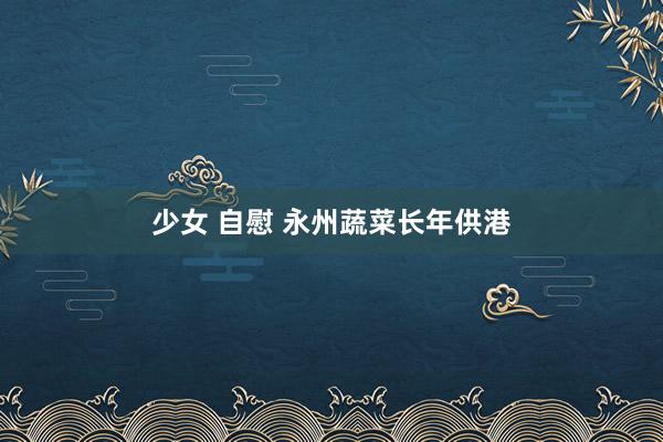 少女 自慰 永州蔬菜长年供港