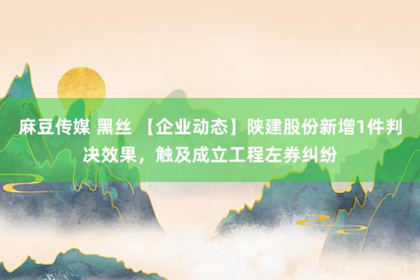 麻豆传媒 黑丝 【企业动态】陕建股份新增1件判决效果，触及成立工程左券纠纷