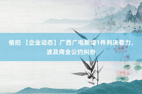 偷拍 【企业动态】广西广电新增1件判决着力，波及商业公约纠纷