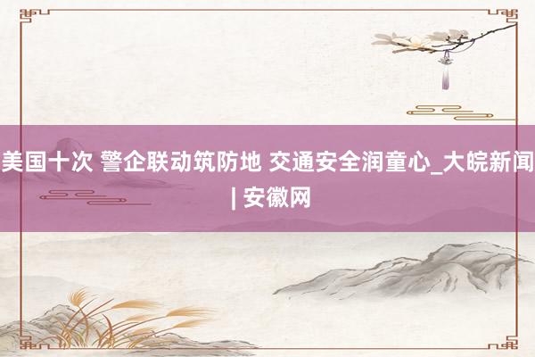 美国十次 警企联动筑防地 交通安全润童心_大皖新闻 | 安徽网