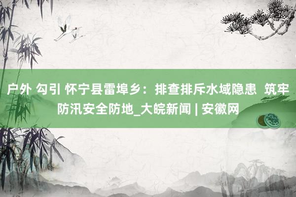 户外 勾引 怀宁县雷埠乡：排查排斥水域隐患  筑牢防汛安全防地_大皖新闻 | 安徽网