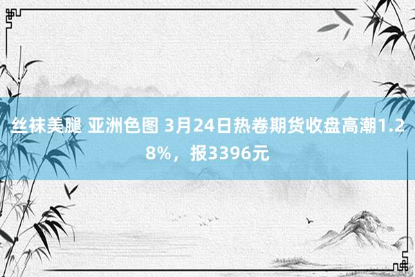 丝袜美腿 亚洲色图 3月24日热卷期货收盘高潮1.28%，报3396元