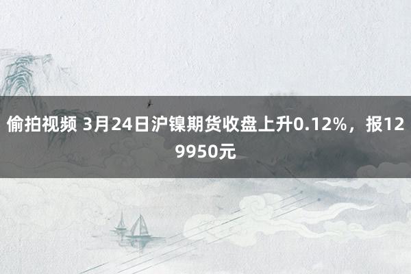 偷拍视频 3月24日沪镍期货收盘上升0.12%，报129950元