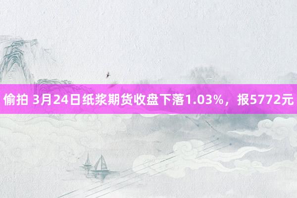 偷拍 3月24日纸浆期货收盘下落1.03%，报5772元