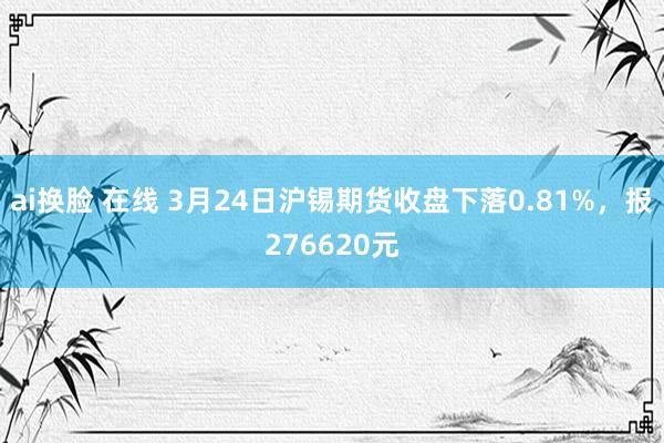 ai换脸 在线 3月24日沪锡期货收盘下落0.81%，报276620元