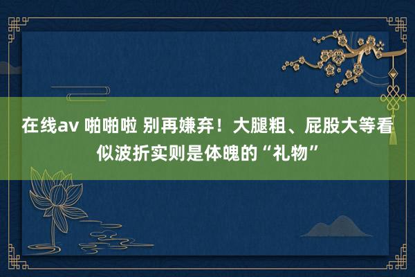 在线av 啪啪啦 别再嫌弃！大腿粗、屁股大等看似波折实则是体魄的“礼物”