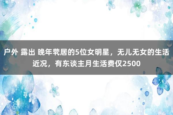 户外 露出 晚年茕居的5位女明星，无儿无女的生活近况，有东谈主月生活费仅2500