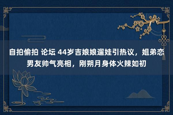 自拍偷拍 论坛 44岁吉娘娘遛娃引热议，姐弟恋男友帅气亮相，刚朔月身体火辣如初