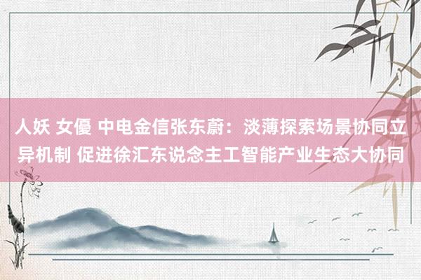人妖 女優 中电金信张东蔚：淡薄探索场景协同立异机制 促进徐汇东说念主工智能产业生态大协同