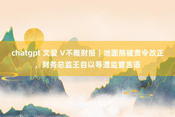 chatgpt 文爱 V不雅财报｜地面熊被责令改正，财务总监王自以等遭监管言语
