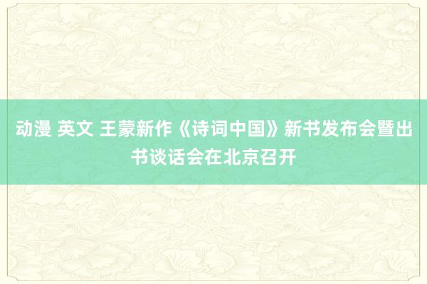 动漫 英文 王蒙新作《诗词中国》新书发布会暨出书谈话会在北京召开