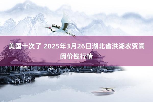 美国十次了 2025年3月26日湖北省洪湖农贸阛阓价钱行情