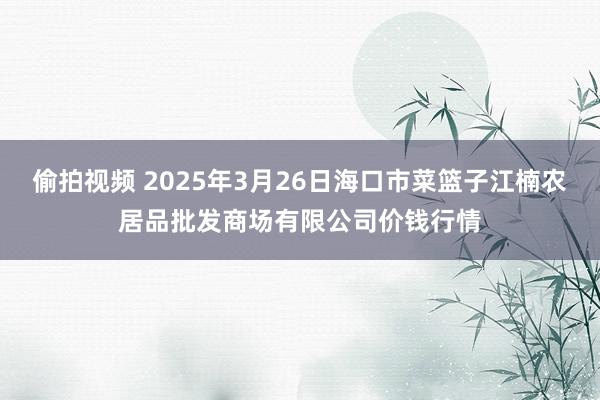 偷拍视频 2025年3月26日海口市菜篮子江楠农居品批发商场有限公司价钱行情
