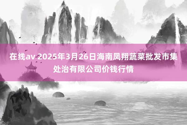 在线av 2025年3月26日海南凤翔蔬菜批发市集处治有限公司价钱行情
