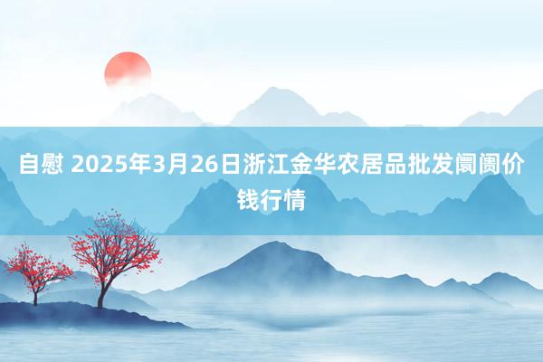 自慰 2025年3月26日浙江金华农居品批发阛阓价钱行情