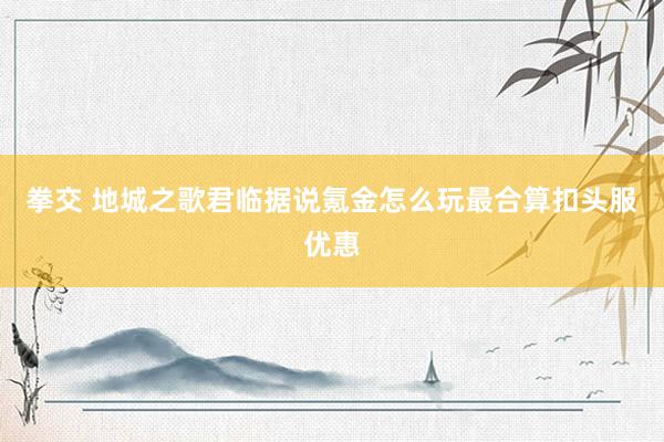 拳交 地城之歌君临据说氪金怎么玩最合算扣头服优惠
