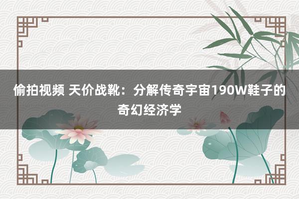 偷拍视频 天价战靴：分解传奇宇宙190W鞋子的奇幻经济学