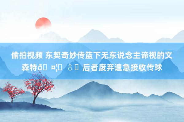 偷拍视频 东契奇妙传篮下无东说念主谛视的文森特🤦‍♂️后者废弃遑急接收传球