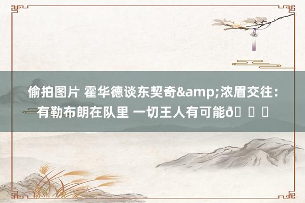 偷拍图片 霍华德谈东契奇&浓眉交往：有勒布朗在队里 一切王人有可能🙄