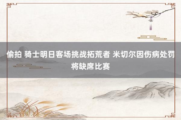 偷拍 骑士明日客场挑战拓荒者 米切尔因伤病处罚将缺席比赛