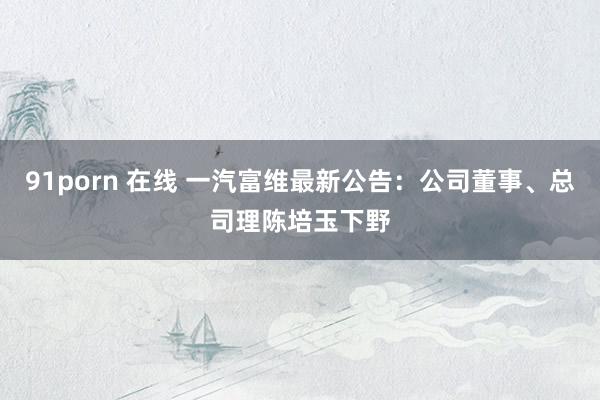 91porn 在线 一汽富维最新公告：公司董事、总司理陈培玉下野