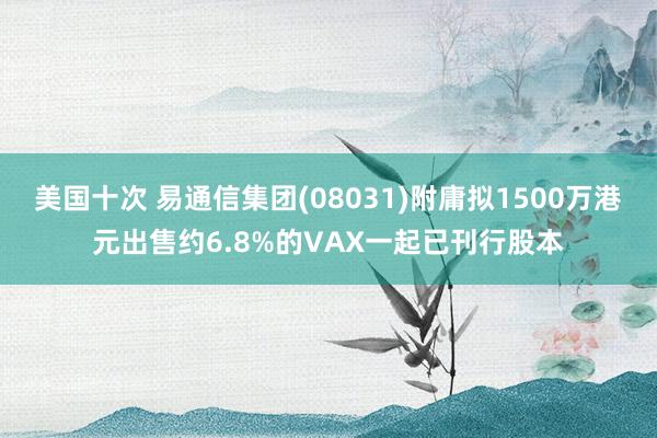美国十次 易通信集团(08031)附庸拟1500万港元出售约6.8%的VAX一起已刊行股本
