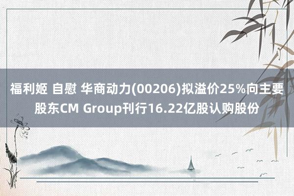 福利姬 自慰 华商动力(00206)拟溢价25%向主要股东CM Group刊行16.22亿股认购股份