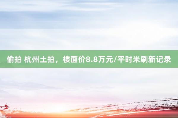 偷拍 杭州土拍，楼面价8.8万元/平时米刷新记录