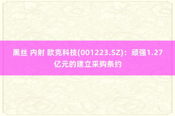 黑丝 内射 欧克科技(001223.SZ)：顽强1.27亿元的建立采购条约