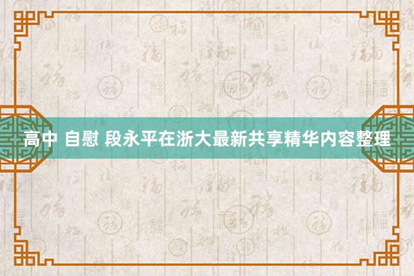 高中 自慰 段永平在浙大最新共享精华内容整理