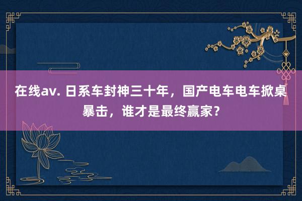 在线av. 日系车封神三十年，国产电车电车掀桌暴击，谁才是最终赢家？