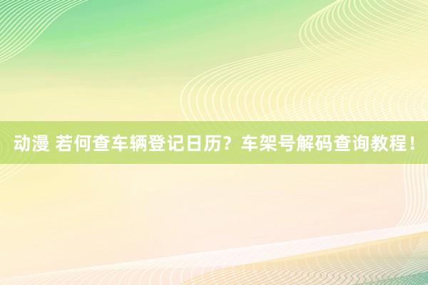 动漫 若何查车辆登记日历？车架号解码查询教程！