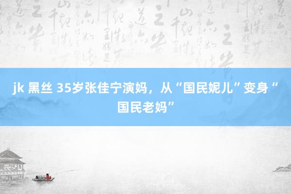 jk 黑丝 35岁张佳宁演妈，从“国民妮儿”变身“国民老妈”