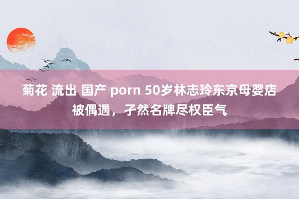 菊花 流出 国产 porn 50岁林志玲东京母婴店被偶遇，孑然名牌尽权臣气