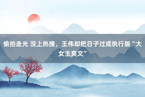偷拍走光 没上热搜，王伟却把日子过成执行版“大女主爽文”