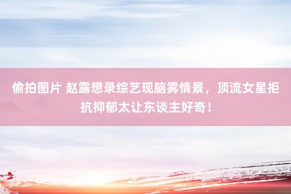 偷拍图片 赵露想录综艺现脑雾情景，顶流女星拒抗抑郁太让东谈主好奇！
