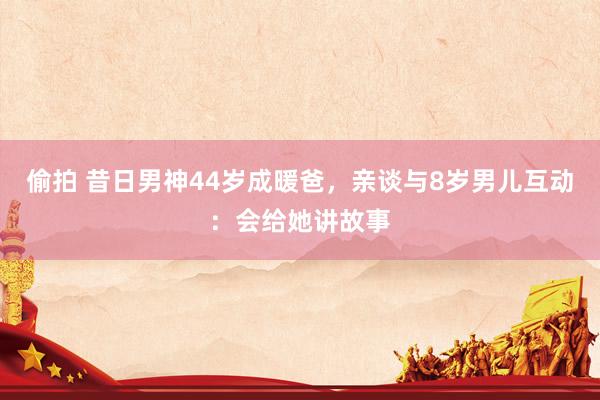 偷拍 昔日男神44岁成暖爸，亲谈与8岁男儿互动：会给她讲故事