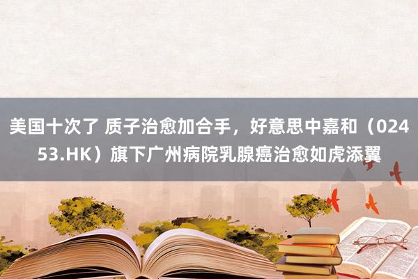 美国十次了 质子治愈加合手，好意思中嘉和（02453.HK）旗下广州病院乳腺癌治愈如虎添翼