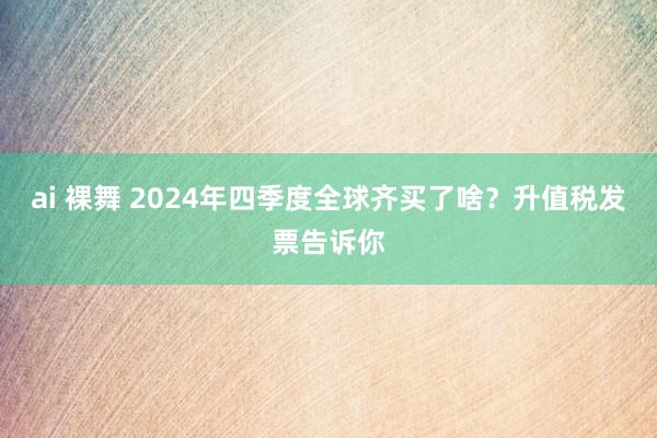 ai 裸舞 2024年四季度全球齐买了啥？升值税发票告诉你