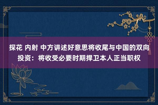 探花 内射 中方讲述好意思将收尾与中国的双向投资：将收受必要时期捍卫本人正当职权