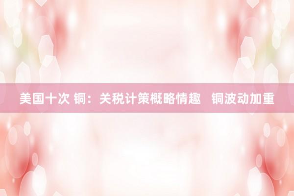 美国十次 铜：关税计策概略情趣   铜波动加重